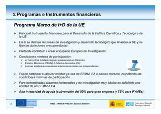 3. Programas e Instrumentos financieros

     Programa Marco de I+D de la UE
       Principal Instrumento financiero para el Desarrollo de la Política Científica y Tecnológica de
       la UE
       En él se definen las líneas de investigación y desarrollo tecnológico que financia la UE y se
       fijan las dotaciones presupuestarias
       Pretende contribuir a crear el Espacio Europeo de Investigación
       Condiciones mínimas de participación:
           Al menos tres entidades legales establecidas en diferentes
           Estados Miembros (EEMM) ó Estados Asociados (EA)
           Las tres entidades comentadas anteriormente deben ser independientes


       Puede participar cualquier entidad ya sea de EEMM, EA ó países terceros, respetando las
       condiciones mínimas de participación
       Para determinadas acciones horizontales y de investigación muy básica es suficiente una
       entidad de un EEMM ó EA
       Alta intensidad de ayuda (subvención del 50% para gran empresa y 75% para PYMEs)


21                                PIMEC - FINANCIA PYME 2011, Barcelona 28/04/2011
 