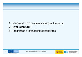 1. Misión del CDTI y nueva estructura funcional
    2. Evolución CDTI
    3. Programas e Instrumentos financieros




4                 PIMEC - FINANCIA PYME 2011, Barcelona 28/04/2011
 