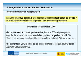 3. Programas e Instrumentos financieros

    Medidas de carácter excepcional (I)


Mantener un apoyo adicional ante la persistencia de la restricción de crédito y
las dificultades económicas. Vigencia 1 año desde su aprobación.

                          Para todas las empresas CDTI

• Incremento de 10 puntos porcentuales, hasta el 85% del presupuesto
elegible, de la cobertura financiera de las ayudas a proyectos de I+D. Sin
efecto en el tramo no reembolsable, que se calcula sobre el 75% de la ayuda.

• Se aumenta un 20% el límite de los costes indirectos, del 25% al 30% de los
gastos de personal directos.

8                       PIMEC - FINANCIA PYME 2011, Barcelona 28/04/2011
 