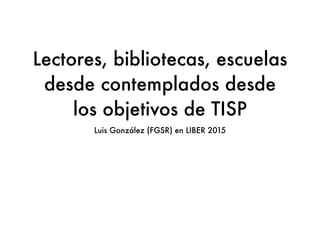 Lectores, bibliotecas, escuelas
desde contemplados desde
los objetivos de TISP
Luis González (FGSR) en LIBER 2015
 