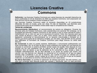 Definición: Las licencias Creative Commons son varias licencias de copyright (derechos de
autor) publicadas el 16 de diciembre de 2002 por Creative Commons, una corporación sin
fines de lucro de los Estados Unidos fundada en 2001.
Las licencias Creative Commons están al momento disponibles en 43 jurisdicciones
diferentes de todo el mundo, junto con otras 19 más en desarrollo. Las licencias para
jurisdicciones fuera de los Estados Unidos están bajo la competencia de Creative.
TIPOS DE LICENCIAS
Reconocimiento (Attribution): el reconocimiento de autoría es obligatorio. Durante los
primeros años de Creative Commons, esta característica era opcional. Sin embargo, en la
actualidad las licencias Creative Commons no dan opción a que un autor permita la copia o
redistribución de su obra sin que se le reconozca la autoría. Hubo dos razones para que
este cambio se llevara a cabo: por un lado, como hemos visto ya con anterioridad, en la
legislación continental el reconocimiento es un derecho irrenunciable e ilimitado en el
tiempo que forma parte de los derechos morales; por otro lado, más del 99% de los autores
que rellenaban el formulario de Creative Commons para elegir licencia no cedía este
derecho.
No Comercial: la obra no puede copiarse, distribuirse o comunicarse públicamente con
fines comerciales. Así, en el caso de que un autor publicara una novela con una licencia con
cláusula no comercial, no estaría permitido vender copias de aquélla. Esta cláusula es muy
querida por los que mantienen que la cultura ha de ser gratis, pero también es muy
polémica. Esto es debido a que la definición de fin comercial es muy amplia y dada a
múltiples interpretaciones. No es fácil dilucidar si un grupo de música que tocara una
canción con una licencia con cláusula no comercial en un concierto en el que se pague
entrada está cumpliendo o no con la licencia, aun cuando el grupo no cobrara por su
actuación. O si se pueden ofrecer copias de un texto en un curso por el que se ha pedido
matrícula. La casuística es enorme y los términos no son nada claros.
No Obras Derivadas: se prohíbe la realización de trabajos derivados. De esta manera, una
obra que contenga esta cláusula podrá ser copiada y distribuida, pero no está permitido
alterarla.
Licencias Creative
Commons
 