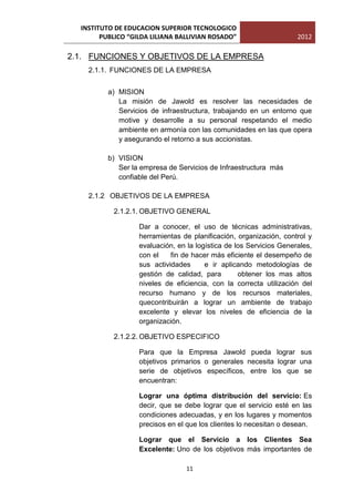 INSTITUTO DE EDUCACION SUPERIOR TECNOLOGICO
        PUBLICO “GILDA LILIANA BALLIVIAN ROSADO”                     2012

2.1. FUNCIONES Y OBJETIVOS DE LA EMPRESA
    2.1.1. FUNCIONES DE LA EMPRESA


          a) MISION
             La misión de Jawold es resolver las necesidades de
             Servicios de infraestructura, trabajando en un entorno que
             motive y desarrolle a su personal respetando el medio
             ambiente en armonía con las comunidades en las que opera
             y asegurando el retorno a sus accionistas.

          b) VISION
             Ser la empresa de Servicios de Infraestructura más
             confiable del Perú.

    2.1.2 OBJETIVOS DE LA EMPRESA

           2.1.2.1. OBJETIVO GENERAL

                   Dar a conocer, el uso de técnicas administrativas,
                   herramientas de planificación, organización, control y
                   evaluación, en la logística de los Servicios Generales,
                   con el    fin de hacer más eficiente el desempeño de
                   sus actividades      e ir aplicando metodologías de
                   gestión de calidad, para        obtener los mas altos
                   niveles de eficiencia, con la correcta utilización del
                   recurso humano y de los recursos materiales,
                   quecontribuirán a lograr un ambiente de trabajo
                   excelente y elevar los niveles de eficiencia de la
                   organización.

           2.1.2.2. OBJETIVO ESPECIFICO

                   Para que la Empresa Jawold pueda lograr sus
                   objetivos primarios o generales necesita lograr una
                   serie de objetivos específicos, entre los que se
                   encuentran:

                   Lograr una óptima distribución del servicio: Es
                   decir, que se debe lograr que el servicio esté en las
                   condiciones adecuadas, y en los lugares y momentos
                   precisos en el que los clientes lo necesitan o desean.

                   Lograr que el Servicio a los Clientes Sea
                   Excelente: Uno de los objetivos más importantes de

                                  11
 