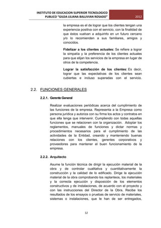 INSTITUTO DE EDUCACION SUPERIOR TECNOLOGICO
        PUBLICO “GILDA LILIANA BALLIVIAN ROSADO”                       2012

                   la empresa es el de lograr que los clientes tengan una
                   experiencia positiva con el servicio, con la finalidad de
                   que éstos vuelvan a adquirirlo en un futuro cercano
                   y/o lo recomienden a sus familiares, amigos y
                   conocidos.

                   Fidelizar a los clientes actuales: Se refiere a lograr
                   la simpatía y la preferencia de los clientes actuales
                   para que elijan los servicios de la empresa en lugar de
                   otros de la competencia.

                   Lograr la satisfacción de los clientes: Es decir,
                   lograr que las expectativas de los clientes sean
                   cubiertas e incluso superadas con el servicio.


2.2. FUNCIONES GENERALES

    2.2.1. Gerente General

          Realizar evaluaciones periódicas acerca del cumplimiento de
          las funciones de la empresa. Representa a la Empresa como
          persona jurídica y autoriza con su firma los actos y contratos en
          que ella tenga que intervenir. Cumpliendo con todas aquellas
          funciones que se relacionen con la organización. Adoptar los
          reglamentos, manuales de funciones y dictar normas y
          procedimientos necesarios para el cumplimiento de las
          actividades de la Entidad, creando y manteniendo buenas
          relaciones con los clientes, gerentes corporativos y
          proveedores para mantener el buen funcionamiento de la
          empresa.

    2.2.2. Arquitecto

          Asume la función técnica de dirigir la ejecución material de la
          obra y de controlar cualitativa y cuantitativamente la
          construcción y la calidad de lo edificado. Dirige la ejecución
          material de la obra comprobando los replanteos, los materiales
          y la correcta ejecución y disposición de los elementos
          constructivos y de instalaciones, de acuerdo con el proyecto y
          con las instrucciones del Director de la Obra. Recibe los
          resultados de los ensayos o pruebas de servicio de materiales,
          sistemas o instalaciones, que le han de ser entregados,



                                  12
 