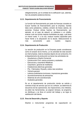 INSTITUTO DE EDUCACION SUPERIOR TECNOLOGICO
      PUBLICO “GILDA LILIANA BALLIVIAN ROSADO”                        2012

        obligatoriamente, por la entidad de la edificación que, además,
        han de prestarle asistencia técnica.

  2.2.3. Departamento de Financiamiento

        La función de financiamiento por parte de finanzas consiste en
        buscar fuentes de financiamiento para la empresa, fuentes
        tales como préstamos, créditos, emisión de títulos valores, de
        acciones. Evaluar dichas fuentes de financiamiento, por
        ejemplo, en el caso de adquirir un préstamo o un crédito,
        evaluar cuál nos brinda mejores facilidades de pago, cuál tiene
        un menor costo. Y, a la vez, evaluar nuestra capacidad para
        hacer frente a la adquisición de la deuda. Seleccionando la
        más        conveniente       para        nuestro      negocio.

  2.2.4. Departamento de Producción

        La sección de producción en la Empresa puede considerarse
        como el corazón de la misma, y si la actividad de esta sección
        se interrumpiese, toda la empresa dejaría de ser productiva. En
        el departamento de producción se tienen las actividades de:
        - Arquitectura y Diseño Comercial
        - Construcción Civil: cascos procesos y acabados
        - Estructuras y carpintería Metálicas
        - Carpintería general de mobiliarios
        - Instalaciones eléctricas generales
        - Pre - Fabricados: Drywall y cielos raso acústicos
        - Vidriería general
        - Letreros publicitarios luminosos, impresiones generales
        - Acondicionamientos de almacenes
        - Sistemas de aire acondicionado
        - Acabados generales

        Es en el departamento de producción donde se solicita y
        controla el tipo de servicio que se va a ofrecer, se determina la
        secuencia de las operaciones, las inspecciones y los métodos,
        se piden las herramientas, se asignan tiempos, se programa,
        se distribuye y se lleva el control del trabajo y se logra la
        satisfacción del cliente.

  2.2.5. Área de Desarrollo y Soporte

        Diseñar   e   instrumentar   programas    de   capacitación    en

                                13
 