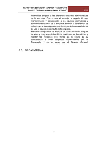 INSTITUTO DE EDUCACION SUPERIOR TECNOLOGICO
        PUBLICO “GILDA LILIANA BALLIVIAN ROSADO”                      2012

          informática dirigidos a las diferentes unidades administrativas
          de la empresa. Proporcionar el servicio de soporte técnico,
          mantenimiento y actualización a los equipos informáticos y
          software Institucional de la empresa, solicitar la adquisición de
          refacciones e insumos para mantener en óptimas condiciones
          de uso el equipo de cómputo de la empresa.
          Mantener asegurados los equipos de cómputo contra ataques
          de virus y programas informáticos maliciosos en las oficinas y
          realizar las funciones que dentro de la esfera de su
          competencia le sean asignadas expresamente por el
          Encargado, y en su caso, por el Gerente General.



2.3. ORGANIGRAMA:




                                  14
 
