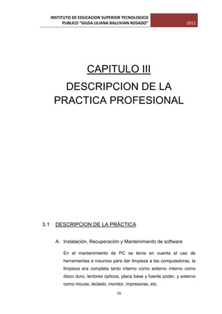 INSTITUTO DE EDUCACION SUPERIOR TECNOLOGICO
            PUBLICO “GILDA LILIANA BALLIVIAN ROSADO”                     2012




                       CAPITULO III
         DESCRIPCION DE LA
       PRACTICA PROFESIONAL




3.1     DESCRIPCION DE LA PRÁCTICA


        A. Instalación, Recuperación y Mantenimiento de software

            En el mantenimiento de PC se tenía en cuenta el uso de
            herramientas e insumos para dar limpieza a las computadoras, la
            limpieza era completa tanto interno como externo interno como
            disco duro, lectores ópticos, placa base y fuente poder, y externo
            como mouse, teclado, monitor, impresoras, etc.

                                      16
 