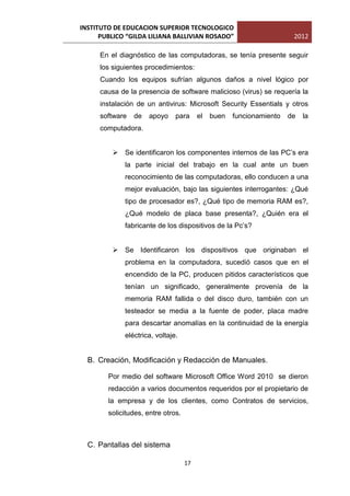 INSTITUTO DE EDUCACION SUPERIOR TECNOLOGICO
      PUBLICO “GILDA LILIANA BALLIVIAN ROSADO”                         2012

      En el diagnóstico de las computadoras, se tenía presente seguir
      los siguientes procedimientos:
      Cuando los equipos sufrían algunos daños a nivel lógico por
      causa de la presencia de software malicioso (virus) se requería la
      instalación de un antivirus: Microsoft Security Essentials y otros
      software   de   apoyo    para      el   buen   funcionamiento   de   la
      computadora.


          Se identificaron los componentes internos de las PC’s era
             la parte inicial del trabajo en la cual ante un buen
             reconocimiento de las computadoras, ello conducen a una
             mejor evaluación, bajo las siguientes interrogantes: ¿Qué
             tipo de procesador es?, ¿Qué tipo de memoria RAM es?,
             ¿Qué modelo de placa base presenta?, ¿Quién era el
             fabricante de los dispositivos de la Pc’s?


          Se Identificaron los dispositivos que originaban el
             problema en la computadora, sucedió casos que en el
             encendido de la PC, producen pitidos característicos que
             tenían un significado, generalmente provenía de la
             memoria RAM fallida o del disco duro, también con un
             testeador se media a la fuente de poder, placa madre
             para descartar anomalías en la continuidad de la energía
             eléctrica, voltaje.


  B. Creación, Modificación y Redacción de Manuales.

        Por medio del software Microsoft Office Word 2010 se dieron
        redacción a varios documentos requeridos por el propietario de
        la empresa y de los clientes, como Contratos de servicios,
        solicitudes, entre otros.



  C. Pantallas del sistema

                                    17
 
