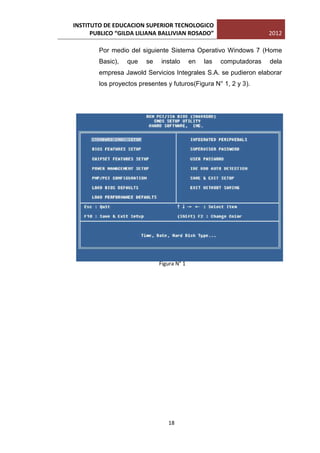 INSTITUTO DE EDUCACION SUPERIOR TECNOLOGICO
      PUBLICO “GILDA LILIANA BALLIVIAN ROSADO”                       2012

        Por medio del siguiente Sistema Operativo Windows 7 (Home
        Basic),   que   se    instalo      en   las   computadoras   dela
        empresa Jawold Servicios Integrales S.A. se pudieron elaborar
        los proyectos presentes y futuros(Figura N° 1, 2 y 3).




                             Figura N° 1




                                18
 