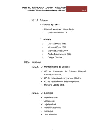 INSTITUTO DE EDUCACION SUPERIOR TECNOLOGICO
      PUBLICO “GILDA LILIANA BALLIVIAN ROSADO”                       2012




         3.2.1.2. Software

                     Sistema Operativo

                      o Microsoft Windows 7 Home Basic.
                      o      Microsoft windows XP.


                     Software

                      o       Microsoft Word 2010.
                      o       Microsoft Excel 2010.
                      o       Microsoft Access 2010.
                      o       Adobe Dreamweaver CS5.
                      o       Google Chrome.

  3.2.2. Materiales

         3.2.2.1.    De Mantenimiento de Equipos

                      CD de         instalación de Antivirus   Microsoft
                          Security Essentials.
                      CD de instalación de programas utilitarios.
                      CD de instalación del Sistema operativo.
                      Memoria USB hp 8GB.



         3.2.2.2.    De Escritorio

                      Hoja de reporte
                      Calculadora
                      Hoja bond a-4
                      Plumones Gruesos
                      Grapadora
                      Cinta Adhesiva




                                  21
 