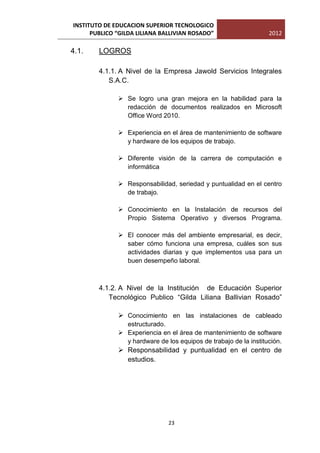 INSTITUTO DE EDUCACION SUPERIOR TECNOLOGICO
      PUBLICO “GILDA LILIANA BALLIVIAN ROSADO”                    2012

4.1.    LOGROS

        4.1.1. A Nivel de la Empresa Jawold Servicios Integrales
           S.A.C.

               Se logro una gran mejora en la habilidad para la
                redacción de documentos realizados en Microsoft
                Office Word 2010.

               Experiencia en el área de mantenimiento de software
                y hardware de los equipos de trabajo.

               Diferente visión de la carrera de computación e
                informática

               Responsabilidad, seriedad y puntualidad en el centro
                de trabajo.

               Conocimiento en la Instalación de recursos del
                Propio Sistema Operativo y diversos Programa.

               El conocer más del ambiente empresarial, es decir,
                saber cómo funciona una empresa, cuáles son sus
                actividades diarias y que implementos usa para un
                buen desempeño laboral.



        4.1.2. A Nivel de la Institución de Educación Superior
           Tecnológico Publico “Gilda Liliana Ballivian Rosado”

               Conocimiento en las instalaciones de cableado
                estructurado.
               Experiencia en el área de mantenimiento de software
                y hardware de los equipos de trabajo de la institución.
               Responsabilidad y puntualidad en el centro de
                estudios.




                               23
 
