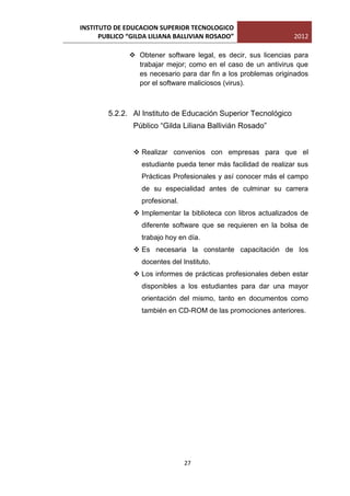 INSTITUTO DE EDUCACION SUPERIOR TECNOLOGICO
      PUBLICO “GILDA LILIANA BALLIVIAN ROSADO”                   2012

               Obtener software legal, es decir, sus licencias para
                trabajar mejor; como en el caso de un antivirus que
                es necesario para dar fin a los problemas originados
                por el software maliciosos (virus).



        5.2.2. Al Instituto de Educación Superior Tecnológico
               Público “Gilda Liliana Ballivián Rosado”


                Realizar convenios con empresas para que el
                  estudiante pueda tener más facilidad de realizar sus
                  Prácticas Profesionales y así conocer más el campo
                  de su especialidad antes de culminar su carrera
                  profesional.
                Implementar la biblioteca con libros actualizados de
                  diferente software que se requieren en la bolsa de
                  trabajo hoy en día.
                Es necesaria la constante capacitación de los
                  docentes del Instituto.
                Los informes de prácticas profesionales deben estar
                  disponibles a los estudiantes para dar una mayor
                  orientación del mismo, tanto en documentos como
                  también en CD-ROM de las promociones anteriores.




                                 27
 