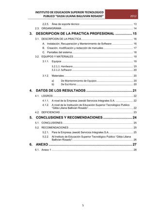 INSTITUTO DE EDUCACION SUPERIOR TECNOLOGICO
           PUBLICO “GILDA LILIANA BALLIVIAN ROSADO”                                                                            2012

              2.2.5.      Área de soporte técnico .......................................................................... 13
     2.3. ORGANIGRAMA ................................................................................................... 14

3.    DESCRIPCION DE LA PRACTICA PROFESIONAL .................. 15
     3.1. DESCRPCION DE LA PRACTICA ........................................................................ 16
              A. Instalación, Recuperación y Mantenimiento de Software ............................. 16
              B. Creación, modificación y redacción de manuales ......................................... 17
              C. Pantallas del sistema ..................................................................................... 18
     3.2. EQUIPOS Y MATERIALES ................................................................................... 19
              3.1.1.      Equipos ................................................................................................... 19
                          3.2.1.1. Hardware.................................................................................... 19
                          3.2.1.2. Software ..................................................................................... 20

              3.1.2.      Materiales ................................................................................................ 20
                          a)          De Mantenimiento de Equipos .................................................. 20
                          b)          De Escritorio ............................................................................... 20

4.    DATOS DE LOS RESULTADOS ................................................. 21
     4.1. LOGROS ............................................................................................................... 22
              4.1.1.      A nivel de la Empresa Jawold Servicios Integrales S.A. ........................ 22
              4.1.2.      A nivel de la Institución de Educación Superior Tecnológico Publico
                          “Gilda Liliana Ballivian Rosado”. ............................................................. 22
     4.2. DEFICIENCIAS ..................................................................................................... 23

5.    CONCLUSIONES Y RECOMENDACIONES ............................... 24
     5.1. CONCLUSIONES .................................................................................................. 25
     5.2. RECOMENDACIONES ......................................................................................... 25
              5.2.1.      Para la Empresa Jawold Servicios Integrales S.A. ................................. 25
              5.2.2.      Al Instituto de Educación Superior Tecnológico Publico “Gilda Liliana
                          Ballivian Rosado”. ................................................................................... 26
6.    ANEXO ......................................................................................... 27
     6.1. Anexo 1 ................................................................................................................. 28




                                                                 5
 