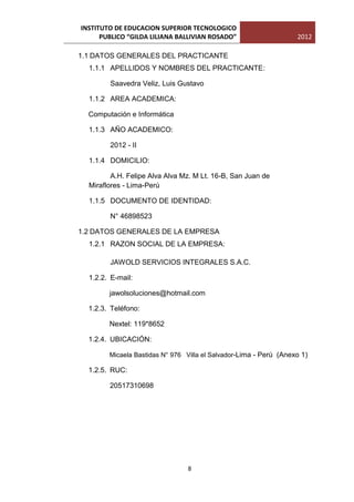 INSTITUTO DE EDUCACION SUPERIOR TECNOLOGICO
      PUBLICO “GILDA LILIANA BALLIVIAN ROSADO”                     2012

1.1 DATOS GENERALES DEL PRACTICANTE
  1.1.1 APELLIDOS Y NOMBRES DEL PRACTICANTE:

        Saavedra Veliz, Luis Gustavo

  1.1.2 AREA ACADEMICA:

  Computación e Informática

  1.1.3 AÑO ACADEMICO:

        2012 - II

  1.1.4 DOMICILIO:

         A.H. Felipe Alva Alva Mz. M Lt. 16-B, San Juan de
  Miraflores - Lima-Perú

  1.1.5 DOCUMENTO DE IDENTIDAD:

        N° 46898523

1.2 DATOS GENERALES DE LA EMPRESA
  1.2.1 RAZON SOCIAL DE LA EMPRESA:

        JAWOLD SERVICIOS INTEGRALES S.A.C.

  1.2.2. E-mail:

        jawolsoluciones@hotmail.com

  1.2.3. Teléfono:

        Nextel: 119*8652

  1.2.4. UBICACIÓN:

        Micaela Bastidas N° 976 Villa el Salvador-Lima - Perú (Anexo 1)

  1.2.5. RUC:

        20517310698




                                8
 