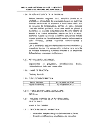 INSTITUTO DE EDUCACION SUPERIOR TECNOLOGICO
      PUBLICO “GILDA LILIANA BALLIVIAN ROSADO”                    2012

  1.2.6. RESEÑA HISTORICA DE LA EMPRESA:

        Jawold Servicios Integrales S.A.C, empresa creada en el
        año1995, es el resultado de un proyecto basado en cubrir las
        distintas necesidades de empresas e instituciones como son
        los servicios de Infraestructura, servicio de obras menores
        como electricidad, gasfitería, estructuras metálicas, pintura y
        mantención de equipos computacionales. Nuestra filosofía es
        atender a las nuevas tendencias y demandas de la sociedad,
        aportando nuestra experiencia con el firme compromiso de toda
        nuestra organización, basada específicamente en los aspectos
        como eficiencia, calidad, seguridad, confidencialidad e
        innovación.
        Con la experiencia adquirida hemos ido desarrollando normas y
        procedimientos que nos han permitido optimizar cada vez más
        los recursos materiales y humanos conforme a las exigencias
        de las distintas empresas e instituciones.


  1.2.7. ACTIVIDAD DE LA EMPRESA:

        Especialistas en proyección, remodelaciones,            diseño,
        mantenimientos de locales comerciales.

  1.2.8. LUGAR DE PRACTICA

        Oficina y Almacén

  1.2.9. EJECUCION DE PRACTICA

         Fecha de Inicio                05 de enero del 2012
        Fecha de Termino                 19 de abril del 2012


  1.2.10 . TOTAL DE HORAS DE ACUMULADAS:
        840 Horas

  1.2.11 . NOMBRE Y CARGO DE LA AUTORIDAD DEL
         PRACTICANTE:

        Walter A. Coz Checleo

  1.2.12 . DESCRIPCION DE LA PRACTICA:

         -   Instalación, recuperación y mantenimiento de software.
         -   Creación, modificación y actualización de manuales.


                                9
 