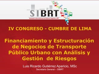 Luis Ricardo Gutiérrez Aparicio, MSc
Secretario General – SIBRT
IV CONGRESO - CUMBRE DE LIMA
Financiamiento y Estructuración
de Negocios de Transporte
Público Urbano con Análisis y
Gestión de Riesgos
 