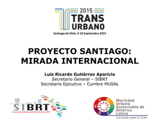 Luis Ricardo Gutiérrez Aparicio
Secretario General – SIBRT
Secretario Ejecutivo – Cumbre MUSAL
PROYECTO SANTIAGO:
MIRADA INTERNACIONAL
Santiago de Chile, 9-10 Septiembre 2015
 