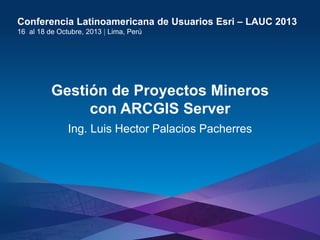 Conferencia Latinoamericana de Usuarios Esri – LAUC 2013
16 al 18 de Octubre, 2013 | Lima, Perú

Gestión de Proyectos Mineros
con ARCGIS Server
Ing. Luis Hector Palacios Pacherres

Esri LAUC13

 