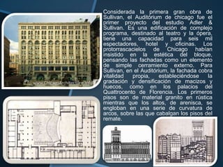 Considerada la primera gran obra de
Sullivan, el Auditórium de chicago fue el
primer proyecto del estudio Adler &
Sullivan. Es una edificación de complejo
programa, destinado al teatro y la ópera,
tiene una capacidad para seis mil
espectadores, hotel y oficinas. Los
protorrascacielos de Chicago habían
insistido en la estética del bloque,
pensando las fachadas como un elemento
de simple cerramiento externo. Para
Sullivan, en el Auditórium, la fachada cobra
vitalidad propia, estableciéndose la
gradación y densificación de macizos y
huecos, como en los palacios del
Quattrocento de Florencia. Los primeros
pisos son de material granito en rústica
mientras que los altos, de arenisca, se
engloban en una serie de curvatura de
arcos, sobre las que cabalgan los pisos del
remate.
 