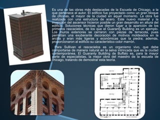 Es una de las obras más destacadas de la Escuela de Chicago, a la
que pertenece el autor. El edificio fue proyectado como un gran bloque
de oficinas, el mayor de la ciudad en aquel momento. La obra fue
realizada con una estructura de acero. Este nuevo material y la
invención del ascensor hicieron posible un gran desarrollo en altura del
edificio. Soluciones técnicas que dieron lugar a la aparición de los
primeros rascacielos, de los que el Guaranty Building es un ejemplo.
Los muros exteriores se cerraron con piezas de terracota, pues
permitían una exuberante decoración de motivos moldeados en la
arcilla y eran más ligeras y económicas que la piedra; además,
proporcionaron al edificio su característico color marrón.
Para Sullivan el rascacielos es un organismo vivo, que debe
comportarse de manera natural en la selva intrincada que es la ciudad
contemporánea. El Guaranty Building de Buffalo es, para la mayor
parte de especialistas, la mejor obra del maestro de la escuela de
chicago, tratando de demostrar esta teoría.
 