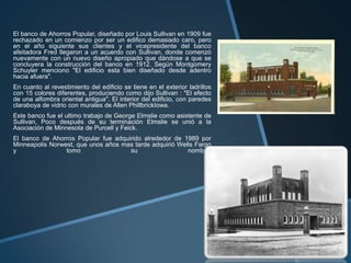 El banco de Ahorros Popular, diseñado por Louis Sullivan en 1909 fue
rechazado en un comienzo por ser un edifico demasiado caro, pero
en el año siguiente sus clientes y el vicepresidente del banco
afeitadora Fred llegaron a un acuerdo con Sullivan, donde comenzó
nuevamente con un nuevo diseño apropiado que dándose a que se
concluyera la construcción del banco en 1912. Según Montgomery
Schuyler menciono "El edificio esta bien diseñado desde adentro
hacia afuera".
En cuanto al revestimiento del edificio se tiene en el exterior ladrillos
con 15 colores diferentes, produciendo como dijo Sullivan : "El efecto
de una alfombra oriental antigua". El interior del edificio, con paredes
claraboya de vidrio con murales de Allen PhillbrickIowa.
Este banco fue el ultimo trabajo de George Elmslie como asistente de
Sullivan, Poco después de su terminación Elmslie se unió a la
Asociación de Minnesota de Purcell y Feick.
El banco de Ahorros Popular fue adquirido alrededor de 1989 por
Minneapolis Norwest, que unos años mas tarde adquirió Wells Fargo
y tomo su nombre.
 