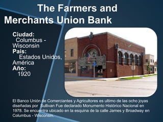 The Farmers and
Merchants Union Bank
Ciudad:
Columbus -
Wisconsin
País:
Estados Unidos,
América
Año:
1920
El Banco Unión de Comerciantes y Agricultores es ultimo de las ocho joyas
diseñadas por Sullivan Fue declarado Monumento Histórico Nacional en
1978. Se encuentra ubicado en la esquina de la calle James y Broadway en
Columbus - Wisconsin.
 