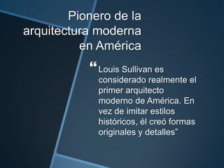 Pionero de la
arquitectura moderna
en América
Louis Sullivan es
considerado realmente el
primer arquitecto
moderno de América. En
vez de imitar estilos
históricos, él creó formas
originales y detalles”
 