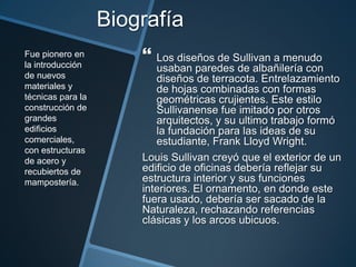 Biografía
 Los diseños de Sullivan a menudo
usaban paredes de albañilería con
diseños de terracota. Entrelazamiento
de hojas combinadas con formas
geométricas crujientes. Este estilo
Sullivanense fue imitado por otros
arquitectos, y su ultimo trabajo formó
la fundación para las ideas de su
estudiante, Frank Lloyd Wright.
Louis Sullivan creyó que el exterior de un
edificio de oficinas debería reflejar su
estructura interior y sus funciones
interiores. El ornamento, en donde este
fuera usado, debería ser sacado de la
Naturaleza, rechazando referencias
clásicas y los arcos ubicuos.
Fue pionero en
la introducción
de nuevos
materiales y
técnicas para la
construcción de
grandes
edificios
comerciales,
con estructuras
de acero y
recubiertos de
mampostería.
 