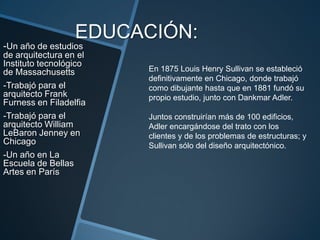 EDUCACIÓN:
-Un año de estudios
de arquitectura en el
Instituto tecnológico
de Massachusetts
-Trabajó para el
arquitecto Frank
Furness en Filadelfia
-Trabajó para el
arquitecto William
LeBaron Jenney en
Chicago
-Un año en La
Escuela de Bellas
Artes en París
En 1875 Louis Henry Sullivan se estableció
definitivamente en Chicago, donde trabajó
como dibujante hasta que en 1881 fundó su
propio estudio, junto con Dankmar Adler.
Juntos construirían más de 100 edificios,
Adler encargándose del trato con los
clientes y de los problemas de estructuras; y
Sullivan sólo del diseño arquitectónico.
 