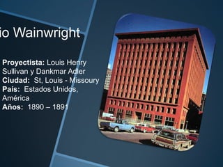 io Wainwright
Proyectista: Louis Henry
Sullivan y Dankmar Adler
Ciudad: St, Louis - Missoury
País: Estados Unidos,
América
Años: 1890 – 1891
 