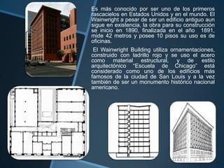 Es más conocido por ser uno de los primeros
rascacielos en Estados Unidos y en el mundo. El
Wainwright a pesar de ser un edificio antiguo aun
sigue en existencia, la obra para su construcción
se inicio en 1890, finalizada en el año 1891,
mide 42 metros y posee 10 pisos su uso es de
oficinas.
El Wainwright Building utiliza ornamentaciones,
construido con ladrillo rojo y se uso el acero
como material estructural, y de estilo
arquitectónico “Escuela de Chicago” está
considerado como uno de los edificios más
famosos de la ciudad de San Louis y a la vez
también de ser un monumento histórico nacional
americano.
 