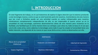 I. INTRODUCCION
En este fragmento de trabajo, en el cual trataremos de explicar la ligera atención que le estamos prestando
a esta tecnología masiva y como es que se está haciendo parte de nosotros, mostrándonos de esta manera
que tan cruel o limitativa puede ser una actividad cuando se vuelve indispensable para nosotros
volviéndonos completamente independientes de ello, es tan impensable el querer actuar ya en la
actualidad sin esta tecnología, queremos desenvolvernos talvez de otra manera pero recaemos en la
facilidad, una facilidad que en cierta manera tiene sus ventajas y por otras no, todo se basa en el uso que
uno le dé a esta arma, como sabemos la tecnología como todo lo que ha creado la humanidad tiene una
doble intención, eso depende de las manos en que recae dicha arma y como se desenvuelve con ella.
AMENAZAS
Abuso de la propiedad
intelectual
Comentarios Ofensivos
Violación a la intimidad Libertad de Expresión
Rastreos InformáticoCopias Ilegitimas
 
