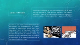 Libertad a la Privacidad.
Otra actitud a defender en este mundo tecnología y de las redes
que se nos ofrecen cada vez más diversas y con mayores
aptitudes a captar a generaciones que solamente quieren un
mejor servicio con mejores capacidades y opciones de facilidad.
Que incluso con o sin permiso como se realiza
actualmente van sumergiéndose en nuestra
intimidad e investigando puntos que creen
importantes para su beneficio, entre ellos
también podemos resaltar el descuido que
podemos tener frente a nuestras cuentas, no
dejemos de lado que ahora el dinero se ha hecho
virtual también, ya no es ajeno hablar del robo de
cuentas, acciones entre otras
 