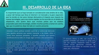 III. DESARROLLO DE LA IDEA
Es importante que se haya tomado en consideración este ámbito de la vida,
a pesar del tiempo que lleva el internet n el mercado y la gran expansión
que ha tenido en tan poco tiempo demuestra el impacto que imparte las
nuevas tecnologías, pero esa misma rapidez no ha ocurrido en el ámbito de
adaptación, esto quiere decir que muchos países aun no estaban
preparados para esta tecnología, existen muchos puntos a tomar en cuenta,
algo que no podemos dejar de lado en nuestro presente.
El proyecto EXILIA, La APC, son una de las
grandes entidades que prestan su apoyo para
que nos vayamos adaptando todos a este
mundo virtual, generando controles de
información para nivelar las variantes como la
edad, país, información-
Ya que en la actualidad son miles los periodistas y blogueros que están
siendo amenazados y hasta asesinados públicamente por aquellas
comunidades que no quieren o no están a favor de la libertad de
expresión, información y comunicación que ofrecen este pequeño
grupo, se están generando protección par favorecimiento de ellos
también.
Deberían crearse políticas también como de un control de restricción
para aquellas personas que quieren manipular a las masas, niños o
tantas otras personas psicópatas, o aquellas personas que quieren
beneficiarse de las redes sin otorgar algún servicio u otra característica.
 