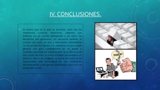 IV. CONCLUSIONES.
• Es bueno que se el país se actualice, pero con los
respectivos cuidados necesarios, sabemos que
estamos en un mundo globalizado y así como los
beneficios son generosos, los perjuicios también lo
pueden ser, tanto así que a velocidades catastróficas
no nos puede dar tiempo a la adaptación lo que puede
generar una gran vulnerabilidad en los países o
ciudades que están en subdesarrollo. Si lo viéramos de
otro punto de vista, es como entregar una pistola a un
policía y otra a un indígena, la forma en como se ha
desprendido esta tecnológica ha sido totalmente
desbalanceada y esto genera desventajas para muchas
partes del mundo
 