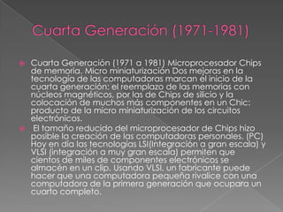  Cuarta Generación (1971 a 1981) Microprocesador Chips
de memoria. Micro miniaturización Dos mejoras en la
tecnología de las computadoras marcan el inicio de la
cuarta generación: el reemplazo de las memorias con
núcleos magnéticos, por las de Chips de silicio y la
colocación de muchos más componentes en un Chic:
producto de la micro miniaturización de los circuitos
electrónicos.
 El tamaño reducido del microprocesador de Chips hizo
posible la creación de las computadoras personales. (PC)
Hoy en día las tecnologías LSI(Integración a gran escala) y
VLSI (integración a muy gran escala) permiten que
cientos de miles de componentes electrónicos se
almacén en un clip. Usando VLSI, un fabricante puede
hacer que una computadora pequeña rivalice con una
computadora de la primera generación que ocupara un
cuarto completo.
 