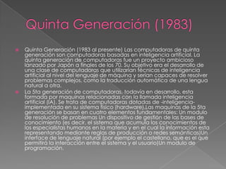  Quinta Generación (1983 al presente) Las computadoras de quinta
generación son computadoras basadas en inteligencia artificial. La
quinta generación de computadoras fue un proyecto ambicioso
lanzado por Japón a finales de los 70. Su objetivo era el desarrollo de
una clase de computadoras que utilizarían técnicas de inteligencia
artificial al nivel del lenguaje de máquina y serían capaces de resolver
problemas complejos, como la traducción automática de una lengua
natural a otra.
 La 5ta generación de computadoras, todavía en desarrollo, esta
formada por maquinas relacionadas con la llamada inteligencia
artificial (IA). Se trata de computadoras dotadas de -inteligencia-
implementada en su sistema físico (hardware).Las maquinas de la 5ta
generación se basan en cuatro elementos fundamentales: Un modulo
de resolución de problemas Un dispositivo de gestión de las bases de
conocimiento (es decir, el sistema que acumula los conocimientos de
los especialistas humanos en la materia y en el cual la información esta
representando mediante reglas de producción o redes semánticas)Un
interface de lenguaje natural (por ejemplo el castellano, que es el que
permitirá la interacción entre el sistema y el usuario)Un modulo de
programación.
 