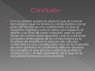  Con lo anterior podemos deducir que el avance
tecnológico que ha tenido la computadora con el
paso del tiempo es muy satisfactorio ya que se
muestran mejoras y nuevas ideas con respecto al
diseño y los fines de cada maquina, pero lo que
tienen en común estos aparatos y por lo cual se les
considera antecesores de la computadora es la
finalidad de simplificar la solución de cálculos
matemáticos muy complicados. Pero sin la invención
de estos aparatos no podríamos disfrutar de estas
tecnologías ya que gracias a ellos fue posible la
construcción y el descubrimiento de lo que en la
actualidad llamamos computadora.
 