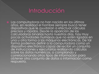  Las computadoras no han nacido en los últimos
años, en realidad el hombre siempre buscó tener
dispositivos que le ayudaran a efectuar cálculos
precisos y rápidos. Desde la aparición de las
calculadoras binarias hasta nuestros días, hay muy
pocas actividades humanas que no estén ligadas en
una u otra forma a las máquinas electrónicas. De tal
forma podemos definir a la computadora como un
dispositivo electrónico capaz de recibir un conjunto
de instrucciones y ejecutarlas realizando cálculos
sobre los datos numéricos, o compilando y
correlacionando otros tipos de información para
obtener otro conjunto de datos o información como
respuesta.
 