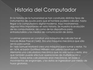 Historia del Computador
En la historia de la humanidad se han construido distintos tipos de
instrumentos de ayuda para que el hombre pudiera calcular, hasta
llegar a la computadora digital moderna. Aquí mostraremos
algunos hitos importantes en esta historia. Se muestra la evolución
de las computadoras, así como de los dispositivos para
entrada/salida y los medios de comunicación de datos.
La primer persona en construir una máquina de calcular fue el
francés Blaise Pascal (1642). Era una máquina mecánica que sólo
servía para sumar.
En 1666 Samuel Morbard crea una máquina para sumar y restar. Ya
en 1674, el barón Gottfired Wilhelm von Leibniz construye en
Alemania una calculadora mecánica que no solo suma y resta, sino
que también puede efectuar operaciones de multiplicación y
división. Todas estas calculadoras eran mecánicas, en base a
movimientos de engranajes, y los datos se ingresaban por medio de
husos giratorios.
 