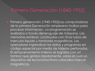  Primera generación (1940-1952)Las computadoras
de la primera Generación emplearon bulbos para
procesar información. La programación se
realizaba a través del lenguaje de máquina. Las
memorias estaban construidas con finos tubos de
mercurio liquido y tambores magnéticos. Los
operadores ingresaban los datos y programas en
código especial por medio de tarjetas perforadas.
El almacenamiento interno se lograba con un
tambor que giraba rápidamente, sobre el cual un
dispositivo de lectura/escritura colocaba marcas
magnéticas.
 