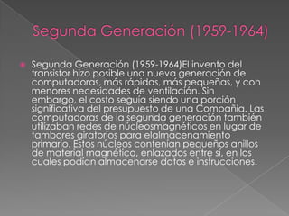  Segunda Generación (1959-1964)El invento del
transistor hizo posible una nueva generación de
computadoras, más rápidas, más pequeñas, y con
menores necesidades de ventilación. Sin
embargo, el costo seguía siendo una porción
significativa del presupuesto de una Compañía. Las
computadoras de la segunda generación también
utilizaban redes de núcleosmagnéticos en lugar de
tambores giratorios para elalmacenamiento
primario. Estos núcleos contenían pequeños anillos
de material magnético, enlazados entre sí, en los
cuales podían almacenarse datos e instrucciones.
 