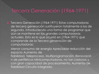  Tercera Generación (1964-1971) Estas computadoras
de tercera generación sustituyeron totalmente a los de
segunda, introduciendo una forma de programar que
aún se mantiene en las grandes computadoras
actuales. Esto es lo que ocurrió en (1964-1971) que
comprende de la Tercera generación de
computadoras:
Menor consumo de energía Apreciable reducción del
espacio Aumento de
fiabilidad, Teleproceso, Multiprogramación, Renovació
n de periféricos Minicomputadoras, no tan costosas y
con gran capacidad de procesamiento. Aumento de
fiabilidad Circuito integrado.
 