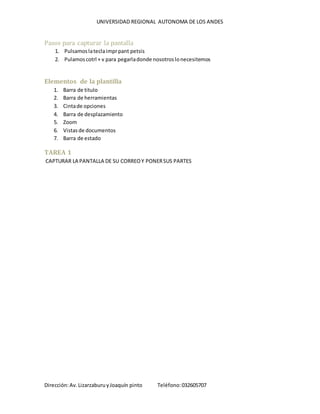 UNIVERSIDAD REGIONAL AUTONOMA DE LOS ANDES
Dirección:Av.LizarzaburuyJoaquín pinto Teléfono:032605707
Pasos para capturar la pantalla
1. Pulsamoslateclaimprpant petsis
2. Pulamoscotrl + v para pegarladonde nosotroslonecesitemos
Elementos de la plantilla
1. Barra de titulo
2. Barra de herramientas
3. Cintade opciones
4. Barra de desplazamiento
5. Zoom
6. Vistasde documentos
7. Barra de estado
TAREA 1
CAPTURAR LA PANTALLA DE SU CORREOY PONERSUS PARTES
 