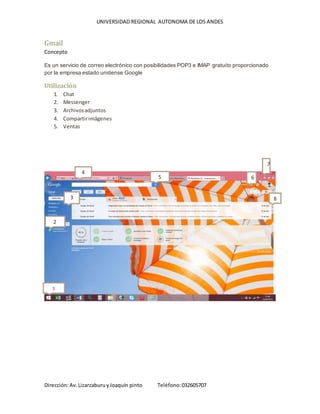 UNIVERSIDAD REGIONAL AUTONOMA DE LOS ANDES
Dirección:Av.LizarzaburuyJoaquín pinto Teléfono:032605707
Gmail
Concepto
Es un servicio de correo electrónico con posibilidades POP3 e IMAP gratuito proporcionado
por la empresa estado unidense Google
Utilización
1. Chat
2. Messenger
3. Archivosadjuntos
4. Compartirimágenes
5. Ventas
1
2
4
5 6
7
83
 