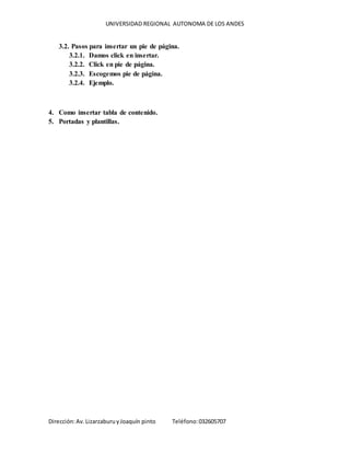 UNIVERSIDAD REGIONAL AUTONOMA DE LOS ANDES
Dirección:Av.LizarzaburuyJoaquín pinto Teléfono:032605707
3.2. Pasos para insertar un pie de página.
3.2.1. Damos click en insertar.
3.2.2. Click en pie de página.
3.2.3. Escogemos pie de página.
3.2.4. Ejemplo.
4. Como insertar tabla de contenido.
5. Portadas y plantillas.
 