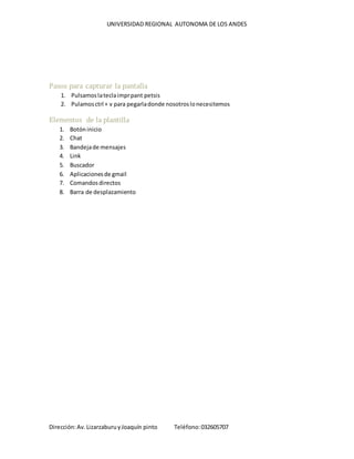 UNIVERSIDAD REGIONAL AUTONOMA DE LOS ANDES
Dirección:Av.LizarzaburuyJoaquín pinto Teléfono:032605707
Pasos para capturar la pantalla
1. Pulsamoslateclaimprpant petsis
2. Pulamosctrl + v para pegarladonde nosotroslonecesitemos
Elementos de la plantilla
1. Botóninicio
2. Chat
3. Bandejade mensajes
4. Link
5. Buscador
6. Aplicacionesde gmail
7. Comandosdirectos
8. Barra de desplazamiento
 