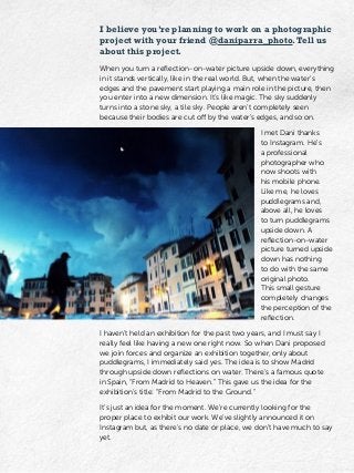 I believe you’re planning to work on a photographic
project with your friend @daniparra_photo.Tell us
about this project.
When you turn a reflection-on-water picture upside down, everything
in it stands vertically, like in the real world. But, when the water’s
edges and the pavement start playing a main role in the picture, then
you enter into a new dimension. It’s like magic. The sky suddenly
turns into a stone sky, a tile sky. People aren’t completely seen
because their bodies are cut off by the water’s edges, and so on.
I met Dani thanks
to Instagram. He’s
a professional
photographer who
now shoots with
his mobile phone.
Like me, he loves
puddlegrams and,
above all, he loves
to turn puddlegrams
upside down. A
reflection-on-water
picture turned upside
down has nothing
to do with the same
original photo.
This small gesture
completely changes
the perception of the
reflection.
I haven’t held an exhibition for the past two years, and I must say I
really feel like having a new one right now. So when Dani proposed
we join forces and organize an exhibition together, only about
puddlegrams, I immediately said yes. The idea is to show Madrid
through upside down reflections on water. There’s a famous quote
in Spain, “From Madrid to Heaven.” This gave us the idea for the
exhibition’s title: “From Madrid to the Ground.”
It’s just an idea for the moment. We’re currently looking for the
proper place to exhibit our work. We’ve slightly announced it on
Instagram but, as there’s no date or place, we don’t have much to say
yet.
 