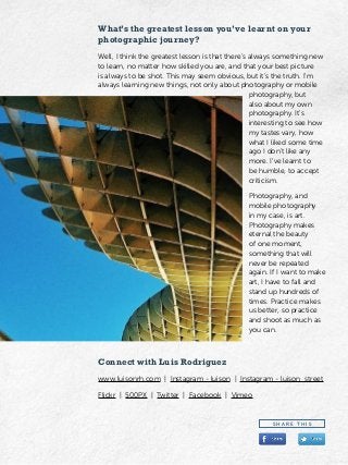 What’s the greatest lesson you’ve learnt on your
photographic journey?
Well, I think the greatest lesson is that there’s always something new
to learn, no matter how skilled you are, and that your best picture
is always to be shot. This may seem obvious, but it’s the truth. I’m
always learning new things, not only about photography or mobile
photography, but
also about my own
photography. It’s
interesting to see how
my tastes vary, how
what I liked some time
ago I don’t like any
more. I’ve learnt to
be humble, to accept
criticism.
Photography, and
mobile photography
in my case, is art.
Photography makes
eternal the beauty
of one moment,
something that will
never be repeated
again. If I want to make
art, I have to fall and
stand up hundreds of
times. Practice makes
us better, so practice
and shoot as much as
you can.
Connect with Luis Rodriguez
www.luisonrh.com | Instagram - luison | Instagram - luison_street
Flickr | 500PX | Twitter | Facebook | Vimeo
S H A R E T H I S
 