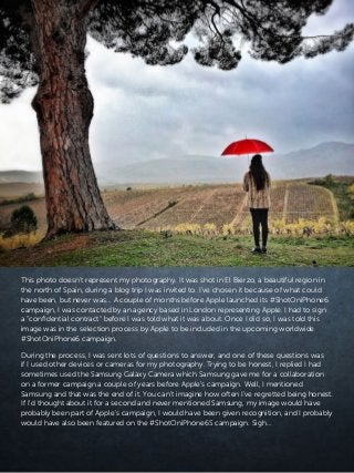 This photo doesn’t represent my photography. It was shot in El Bierzo, a beautiful region in
the north of Spain, during a blog trip I was invited to. I’ve chosen it because of what could
have been, but never was… A couple of months before Apple launched its #ShotOniPhone6
campaign, I was contacted by an agency based in London representing Apple. I had to sign
a “confidential contract” before I was told what it was about. Once I did so, I was told this
image was in the selection process by Apple to be included in the upcoming worldwide
#ShotOniPhone6 campaign.
During the process, I was sent lots of questions to answer, and one of these questions was
if I used other devices or cameras for my photography. Trying to be honest, I replied I had
sometimes used the Samsung Galaxy Camera which Samsung gave me for a collaboration
on a former campaign a couple of years before Apple’s campaign. Well, I mentioned
Samsung and that was the end of it. You can’t imagine how often I’ve regretted being honest.
If I’d thought about it for a second and never mentioned Samsung, my image would have
probably been part of Apple’s campaign, I would have been given recognition, and I probably
would have also been featured on the #ShotOniPhone6S campaign. Sigh…
 