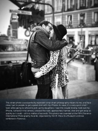 This street photo could perfectly represent what street photography means to me, and how
close I get to people to get a good shot with my iPhone. As usual, it’s a very quick shot I
took while going to school to pick up my daughters. I saw this couple kissing, took out my
iPhone, turned on the camera, crossed the road, approached, framed, shot and got away as
quickly as I could – all in a matter of seconds. This photo was awarded at the FIPA (Florence
International Photography Awards), organized by N.E.M. (New Era Museum) and was
exhibited in Florence.
 
